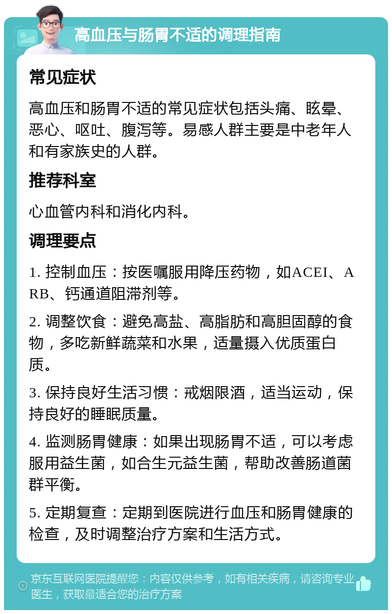 高血压与肠胃不适的调理指南 常见症状 高血压和肠胃不适的常见症状包括头痛、眩晕、恶心、呕吐、腹泻等。易感人群主要是中老年人和有家族史的人群。 推荐科室 心血管内科和消化内科。 调理要点 1. 控制血压：按医嘱服用降压药物，如ACEI、ARB、钙通道阻滞剂等。 2. 调整饮食：避免高盐、高脂肪和高胆固醇的食物，多吃新鲜蔬菜和水果，适量摄入优质蛋白质。 3. 保持良好生活习惯：戒烟限酒，适当运动，保持良好的睡眠质量。 4. 监测肠胃健康：如果出现肠胃不适，可以考虑服用益生菌，如合生元益生菌，帮助改善肠道菌群平衡。 5. 定期复查：定期到医院进行血压和肠胃健康的检查，及时调整治疗方案和生活方式。