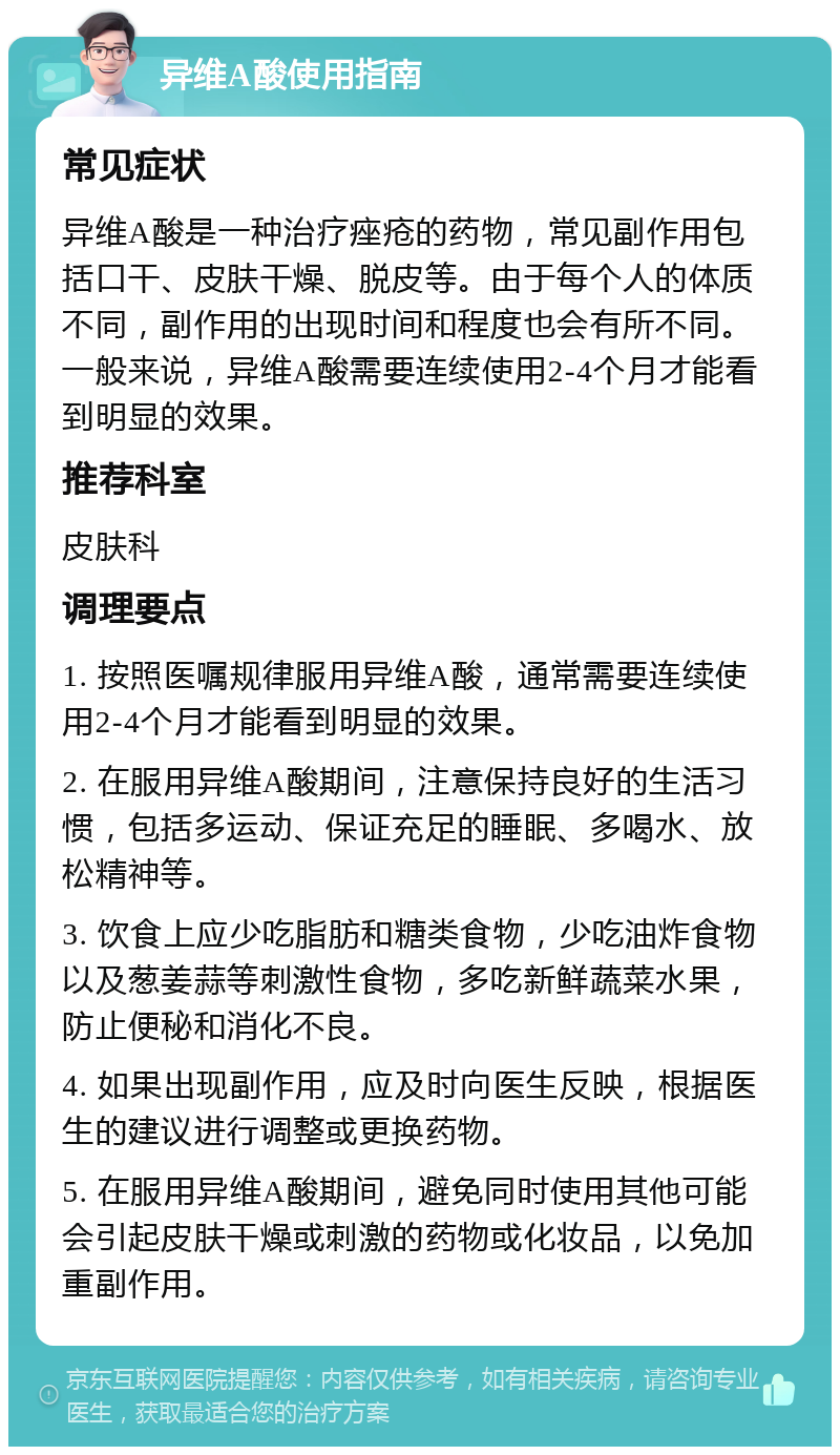 异维A酸使用指南 常见症状 异维A酸是一种治疗痤疮的药物，常见副作用包括口干、皮肤干燥、脱皮等。由于每个人的体质不同，副作用的出现时间和程度也会有所不同。一般来说，异维A酸需要连续使用2-4个月才能看到明显的效果。 推荐科室 皮肤科 调理要点 1. 按照医嘱规律服用异维A酸，通常需要连续使用2-4个月才能看到明显的效果。 2. 在服用异维A酸期间，注意保持良好的生活习惯，包括多运动、保证充足的睡眠、多喝水、放松精神等。 3. 饮食上应少吃脂肪和糖类食物，少吃油炸食物以及葱姜蒜等刺激性食物，多吃新鲜蔬菜水果，防止便秘和消化不良。 4. 如果出现副作用，应及时向医生反映，根据医生的建议进行调整或更换药物。 5. 在服用异维A酸期间，避免同时使用其他可能会引起皮肤干燥或刺激的药物或化妆品，以免加重副作用。