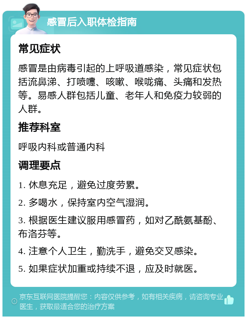 感冒后入职体检指南 常见症状 感冒是由病毒引起的上呼吸道感染，常见症状包括流鼻涕、打喷嚏、咳嗽、喉咙痛、头痛和发热等。易感人群包括儿童、老年人和免疫力较弱的人群。 推荐科室 呼吸内科或普通内科 调理要点 1. 休息充足，避免过度劳累。 2. 多喝水，保持室内空气湿润。 3. 根据医生建议服用感冒药，如对乙酰氨基酚、布洛芬等。 4. 注意个人卫生，勤洗手，避免交叉感染。 5. 如果症状加重或持续不退，应及时就医。