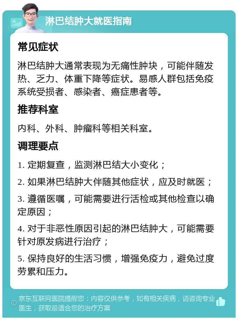 淋巴结肿大就医指南 常见症状 淋巴结肿大通常表现为无痛性肿块，可能伴随发热、乏力、体重下降等症状。易感人群包括免疫系统受损者、感染者、癌症患者等。 推荐科室 内科、外科、肿瘤科等相关科室。 调理要点 1. 定期复查，监测淋巴结大小变化； 2. 如果淋巴结肿大伴随其他症状，应及时就医； 3. 遵循医嘱，可能需要进行活检或其他检查以确定原因； 4. 对于非恶性原因引起的淋巴结肿大，可能需要针对原发病进行治疗； 5. 保持良好的生活习惯，增强免疫力，避免过度劳累和压力。