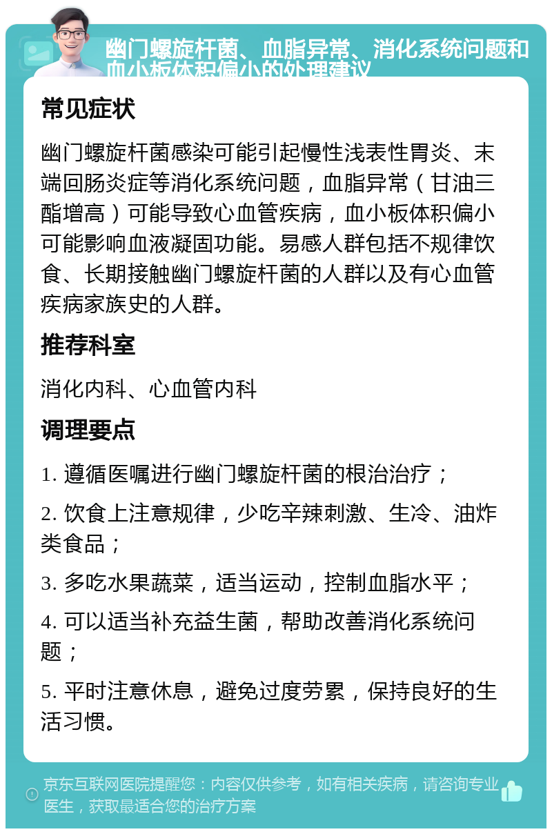 幽门螺旋杆菌、血脂异常、消化系统问题和血小板体积偏小的处理建议 常见症状 幽门螺旋杆菌感染可能引起慢性浅表性胃炎、末端回肠炎症等消化系统问题，血脂异常（甘油三酯增高）可能导致心血管疾病，血小板体积偏小可能影响血液凝固功能。易感人群包括不规律饮食、长期接触幽门螺旋杆菌的人群以及有心血管疾病家族史的人群。 推荐科室 消化内科、心血管内科 调理要点 1. 遵循医嘱进行幽门螺旋杆菌的根治治疗； 2. 饮食上注意规律，少吃辛辣刺激、生冷、油炸类食品； 3. 多吃水果蔬菜，适当运动，控制血脂水平； 4. 可以适当补充益生菌，帮助改善消化系统问题； 5. 平时注意休息，避免过度劳累，保持良好的生活习惯。