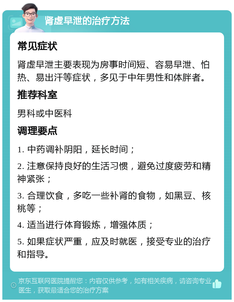 肾虚早泄的治疗方法 常见症状 肾虚早泄主要表现为房事时间短、容易早泄、怕热、易出汗等症状，多见于中年男性和体胖者。 推荐科室 男科或中医科 调理要点 1. 中药调补阴阳，延长时间； 2. 注意保持良好的生活习惯，避免过度疲劳和精神紧张； 3. 合理饮食，多吃一些补肾的食物，如黑豆、核桃等； 4. 适当进行体育锻炼，增强体质； 5. 如果症状严重，应及时就医，接受专业的治疗和指导。