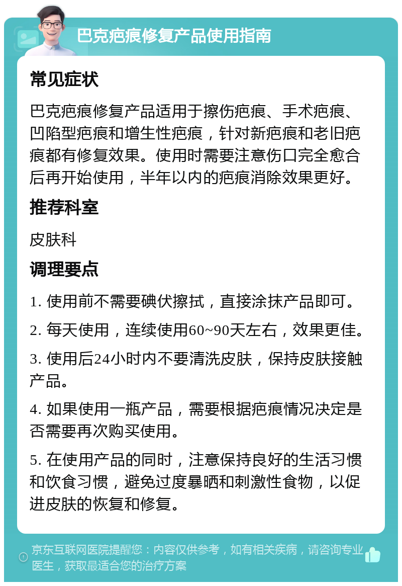 巴克疤痕修复产品使用指南 常见症状 巴克疤痕修复产品适用于擦伤疤痕、手术疤痕、凹陷型疤痕和增生性疤痕，针对新疤痕和老旧疤痕都有修复效果。使用时需要注意伤口完全愈合后再开始使用，半年以内的疤痕消除效果更好。 推荐科室 皮肤科 调理要点 1. 使用前不需要碘伏擦拭，直接涂抹产品即可。 2. 每天使用，连续使用60~90天左右，效果更佳。 3. 使用后24小时内不要清洗皮肤，保持皮肤接触产品。 4. 如果使用一瓶产品，需要根据疤痕情况决定是否需要再次购买使用。 5. 在使用产品的同时，注意保持良好的生活习惯和饮食习惯，避免过度暴晒和刺激性食物，以促进皮肤的恢复和修复。