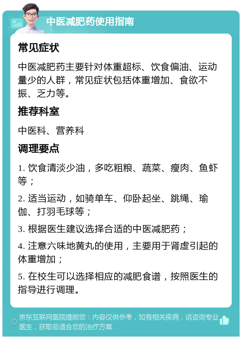 中医减肥药使用指南 常见症状 中医减肥药主要针对体重超标、饮食偏油、运动量少的人群，常见症状包括体重增加、食欲不振、乏力等。 推荐科室 中医科、营养科 调理要点 1. 饮食清淡少油，多吃粗粮、蔬菜、瘦肉、鱼虾等； 2. 适当运动，如骑单车、仰卧起坐、跳绳、瑜伽、打羽毛球等； 3. 根据医生建议选择合适的中医减肥药； 4. 注意六味地黄丸的使用，主要用于肾虚引起的体重增加； 5. 在校生可以选择相应的减肥食谱，按照医生的指导进行调理。