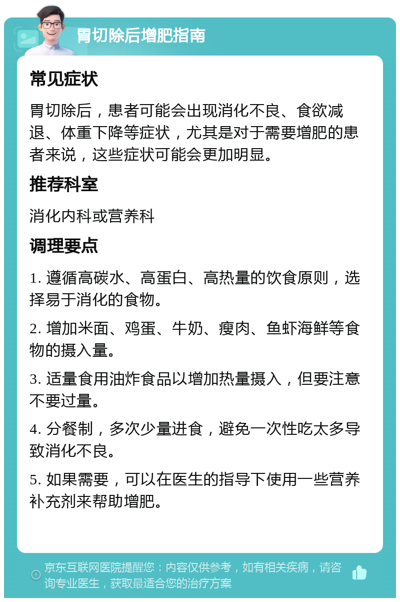 胃切除后增肥指南 常见症状 胃切除后，患者可能会出现消化不良、食欲减退、体重下降等症状，尤其是对于需要增肥的患者来说，这些症状可能会更加明显。 推荐科室 消化内科或营养科 调理要点 1. 遵循高碳水、高蛋白、高热量的饮食原则，选择易于消化的食物。 2. 增加米面、鸡蛋、牛奶、瘦肉、鱼虾海鲜等食物的摄入量。 3. 适量食用油炸食品以增加热量摄入，但要注意不要过量。 4. 分餐制，多次少量进食，避免一次性吃太多导致消化不良。 5. 如果需要，可以在医生的指导下使用一些营养补充剂来帮助增肥。