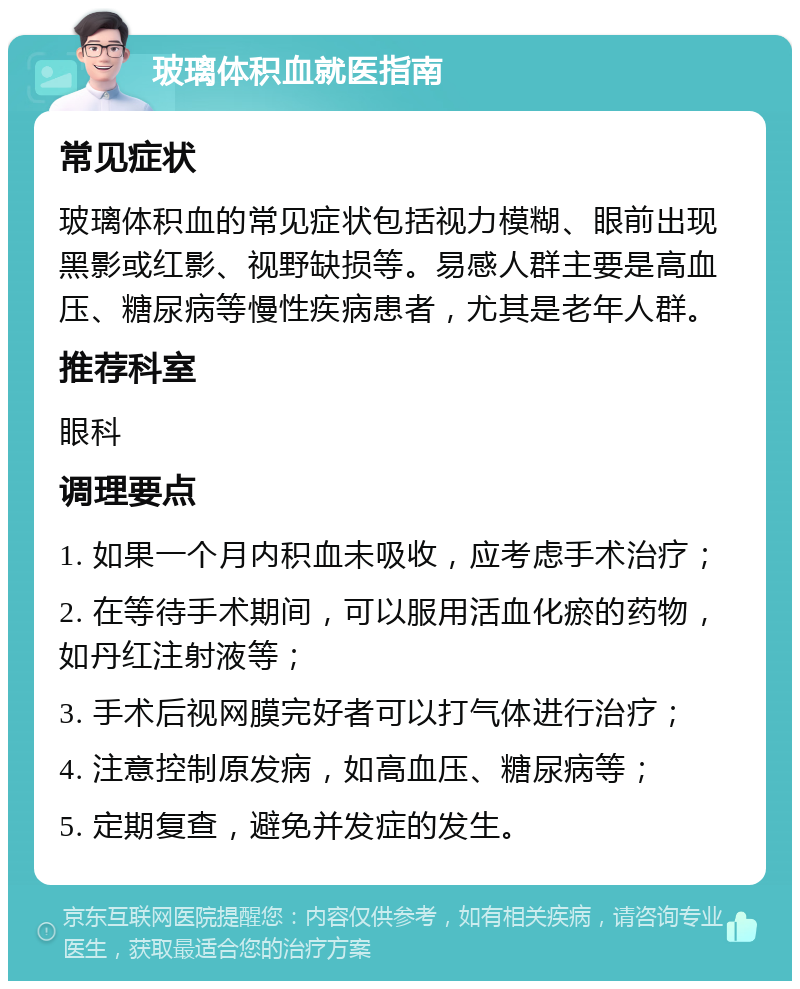 玻璃体积血就医指南 常见症状 玻璃体积血的常见症状包括视力模糊、眼前出现黑影或红影、视野缺损等。易感人群主要是高血压、糖尿病等慢性疾病患者，尤其是老年人群。 推荐科室 眼科 调理要点 1. 如果一个月内积血未吸收，应考虑手术治疗； 2. 在等待手术期间，可以服用活血化瘀的药物，如丹红注射液等； 3. 手术后视网膜完好者可以打气体进行治疗； 4. 注意控制原发病，如高血压、糖尿病等； 5. 定期复查，避免并发症的发生。