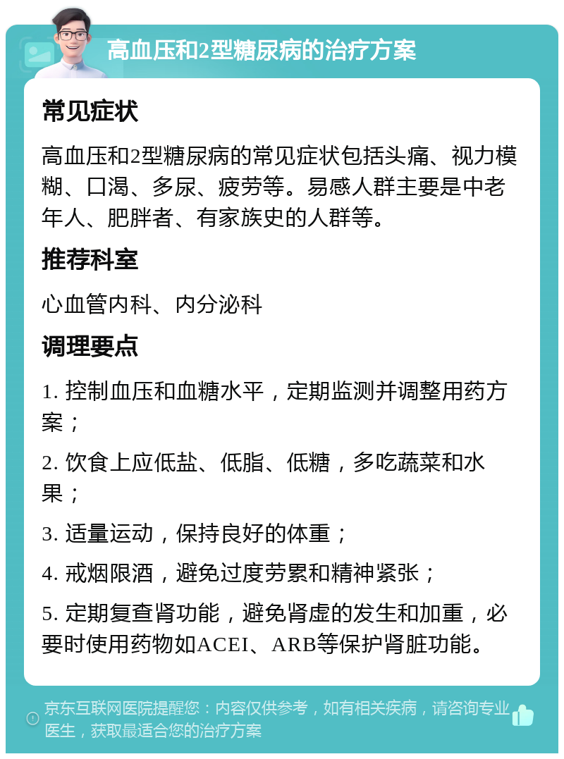 高血压和2型糖尿病的治疗方案 常见症状 高血压和2型糖尿病的常见症状包括头痛、视力模糊、口渴、多尿、疲劳等。易感人群主要是中老年人、肥胖者、有家族史的人群等。 推荐科室 心血管内科、内分泌科 调理要点 1. 控制血压和血糖水平，定期监测并调整用药方案； 2. 饮食上应低盐、低脂、低糖，多吃蔬菜和水果； 3. 适量运动，保持良好的体重； 4. 戒烟限酒，避免过度劳累和精神紧张； 5. 定期复查肾功能，避免肾虚的发生和加重，必要时使用药物如ACEI、ARB等保护肾脏功能。