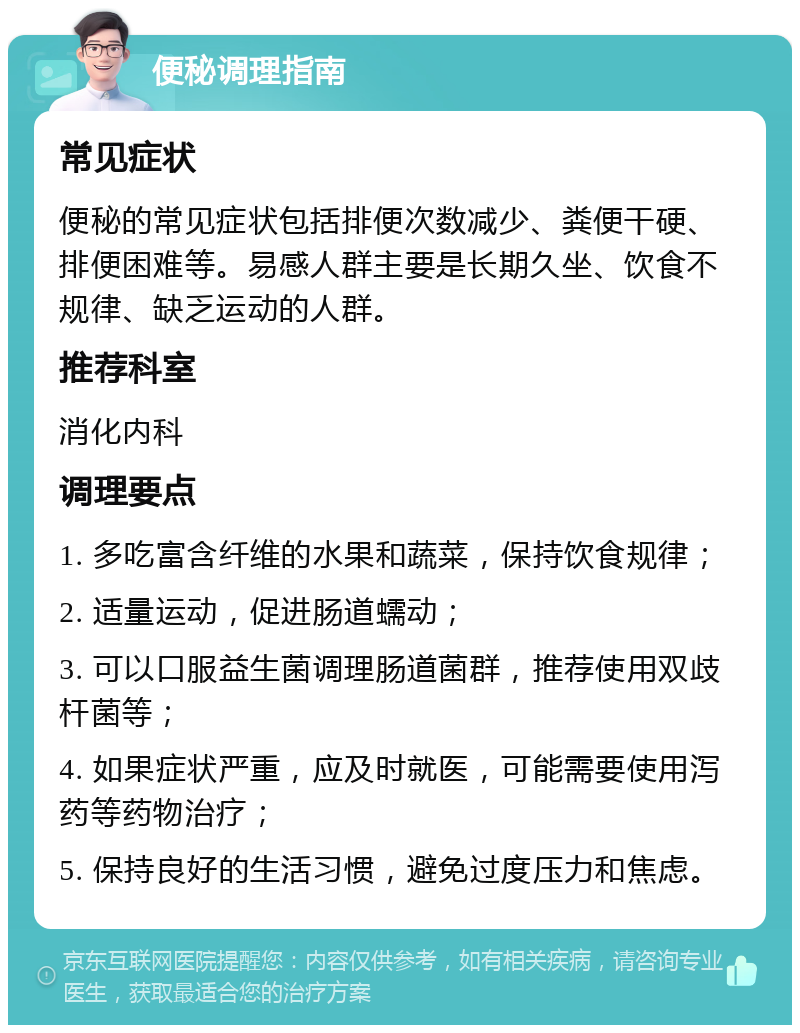 便秘调理指南 常见症状 便秘的常见症状包括排便次数减少、粪便干硬、排便困难等。易感人群主要是长期久坐、饮食不规律、缺乏运动的人群。 推荐科室 消化内科 调理要点 1. 多吃富含纤维的水果和蔬菜，保持饮食规律； 2. 适量运动，促进肠道蠕动； 3. 可以口服益生菌调理肠道菌群，推荐使用双歧杆菌等； 4. 如果症状严重，应及时就医，可能需要使用泻药等药物治疗； 5. 保持良好的生活习惯，避免过度压力和焦虑。