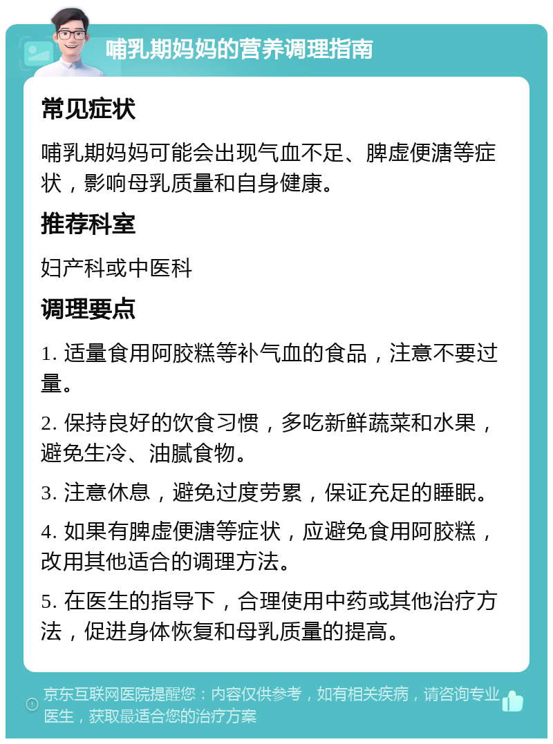 哺乳期妈妈的营养调理指南 常见症状 哺乳期妈妈可能会出现气血不足、脾虚便溏等症状，影响母乳质量和自身健康。 推荐科室 妇产科或中医科 调理要点 1. 适量食用阿胶糕等补气血的食品，注意不要过量。 2. 保持良好的饮食习惯，多吃新鲜蔬菜和水果，避免生冷、油腻食物。 3. 注意休息，避免过度劳累，保证充足的睡眠。 4. 如果有脾虚便溏等症状，应避免食用阿胶糕，改用其他适合的调理方法。 5. 在医生的指导下，合理使用中药或其他治疗方法，促进身体恢复和母乳质量的提高。