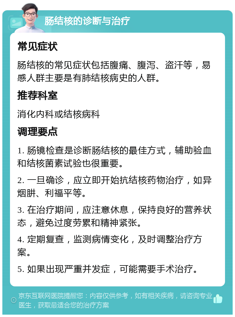 肠结核的诊断与治疗 常见症状 肠结核的常见症状包括腹痛、腹泻、盗汗等，易感人群主要是有肺结核病史的人群。 推荐科室 消化内科或结核病科 调理要点 1. 肠镜检查是诊断肠结核的最佳方式，辅助验血和结核菌素试验也很重要。 2. 一旦确诊，应立即开始抗结核药物治疗，如异烟肼、利福平等。 3. 在治疗期间，应注意休息，保持良好的营养状态，避免过度劳累和精神紧张。 4. 定期复查，监测病情变化，及时调整治疗方案。 5. 如果出现严重并发症，可能需要手术治疗。