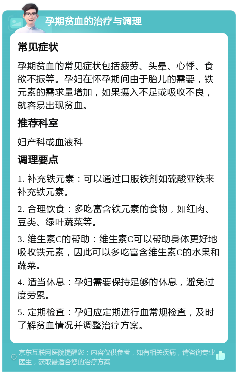 孕期贫血的治疗与调理 常见症状 孕期贫血的常见症状包括疲劳、头晕、心悸、食欲不振等。孕妇在怀孕期间由于胎儿的需要，铁元素的需求量增加，如果摄入不足或吸收不良，就容易出现贫血。 推荐科室 妇产科或血液科 调理要点 1. 补充铁元素：可以通过口服铁剂如硫酸亚铁来补充铁元素。 2. 合理饮食：多吃富含铁元素的食物，如红肉、豆类、绿叶蔬菜等。 3. 维生素C的帮助：维生素C可以帮助身体更好地吸收铁元素，因此可以多吃富含维生素C的水果和蔬菜。 4. 适当休息：孕妇需要保持足够的休息，避免过度劳累。 5. 定期检查：孕妇应定期进行血常规检查，及时了解贫血情况并调整治疗方案。