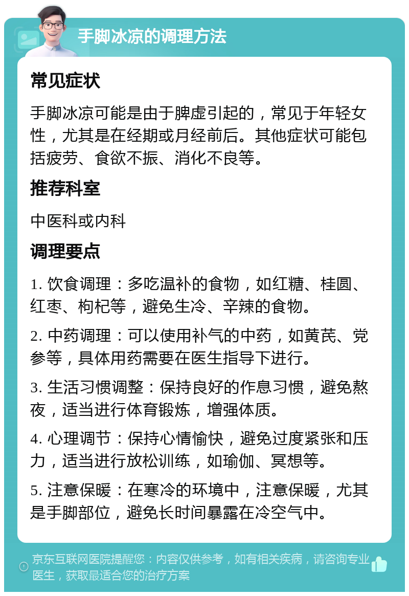 手脚冰凉的调理方法 常见症状 手脚冰凉可能是由于脾虚引起的，常见于年轻女性，尤其是在经期或月经前后。其他症状可能包括疲劳、食欲不振、消化不良等。 推荐科室 中医科或内科 调理要点 1. 饮食调理：多吃温补的食物，如红糖、桂圆、红枣、枸杞等，避免生冷、辛辣的食物。 2. 中药调理：可以使用补气的中药，如黄芪、党参等，具体用药需要在医生指导下进行。 3. 生活习惯调整：保持良好的作息习惯，避免熬夜，适当进行体育锻炼，增强体质。 4. 心理调节：保持心情愉快，避免过度紧张和压力，适当进行放松训练，如瑜伽、冥想等。 5. 注意保暖：在寒冷的环境中，注意保暖，尤其是手脚部位，避免长时间暴露在冷空气中。