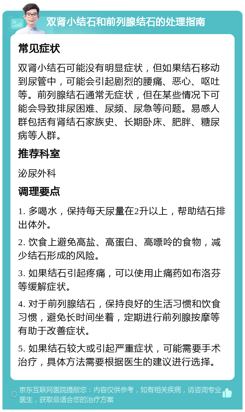 双肾小结石和前列腺结石的处理指南 常见症状 双肾小结石可能没有明显症状，但如果结石移动到尿管中，可能会引起剧烈的腰痛、恶心、呕吐等。前列腺结石通常无症状，但在某些情况下可能会导致排尿困难、尿频、尿急等问题。易感人群包括有肾结石家族史、长期卧床、肥胖、糖尿病等人群。 推荐科室 泌尿外科 调理要点 1. 多喝水，保持每天尿量在2升以上，帮助结石排出体外。 2. 饮食上避免高盐、高蛋白、高嘌呤的食物，减少结石形成的风险。 3. 如果结石引起疼痛，可以使用止痛药如布洛芬等缓解症状。 4. 对于前列腺结石，保持良好的生活习惯和饮食习惯，避免长时间坐着，定期进行前列腺按摩等有助于改善症状。 5. 如果结石较大或引起严重症状，可能需要手术治疗，具体方法需要根据医生的建议进行选择。