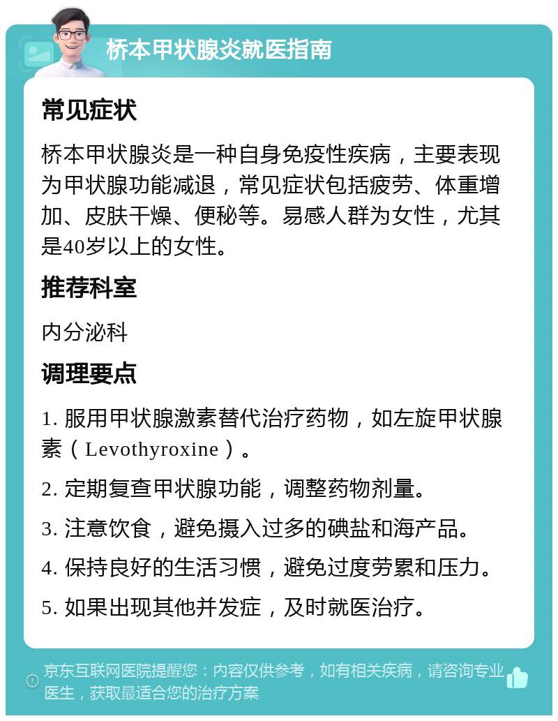 桥本甲状腺炎就医指南 常见症状 桥本甲状腺炎是一种自身免疫性疾病，主要表现为甲状腺功能减退，常见症状包括疲劳、体重增加、皮肤干燥、便秘等。易感人群为女性，尤其是40岁以上的女性。 推荐科室 内分泌科 调理要点 1. 服用甲状腺激素替代治疗药物，如左旋甲状腺素（Levothyroxine）。 2. 定期复查甲状腺功能，调整药物剂量。 3. 注意饮食，避免摄入过多的碘盐和海产品。 4. 保持良好的生活习惯，避免过度劳累和压力。 5. 如果出现其他并发症，及时就医治疗。