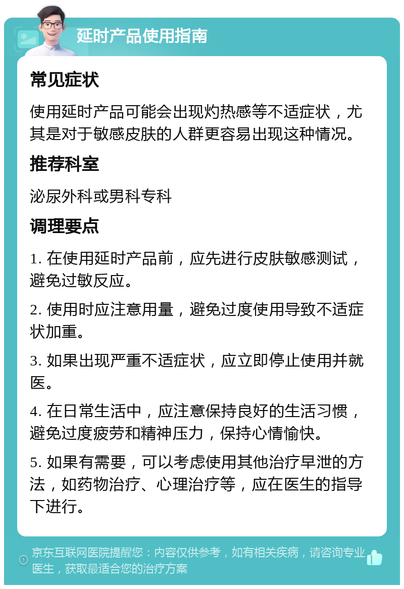 延时产品使用指南 常见症状 使用延时产品可能会出现灼热感等不适症状，尤其是对于敏感皮肤的人群更容易出现这种情况。 推荐科室 泌尿外科或男科专科 调理要点 1. 在使用延时产品前，应先进行皮肤敏感测试，避免过敏反应。 2. 使用时应注意用量，避免过度使用导致不适症状加重。 3. 如果出现严重不适症状，应立即停止使用并就医。 4. 在日常生活中，应注意保持良好的生活习惯，避免过度疲劳和精神压力，保持心情愉快。 5. 如果有需要，可以考虑使用其他治疗早泄的方法，如药物治疗、心理治疗等，应在医生的指导下进行。