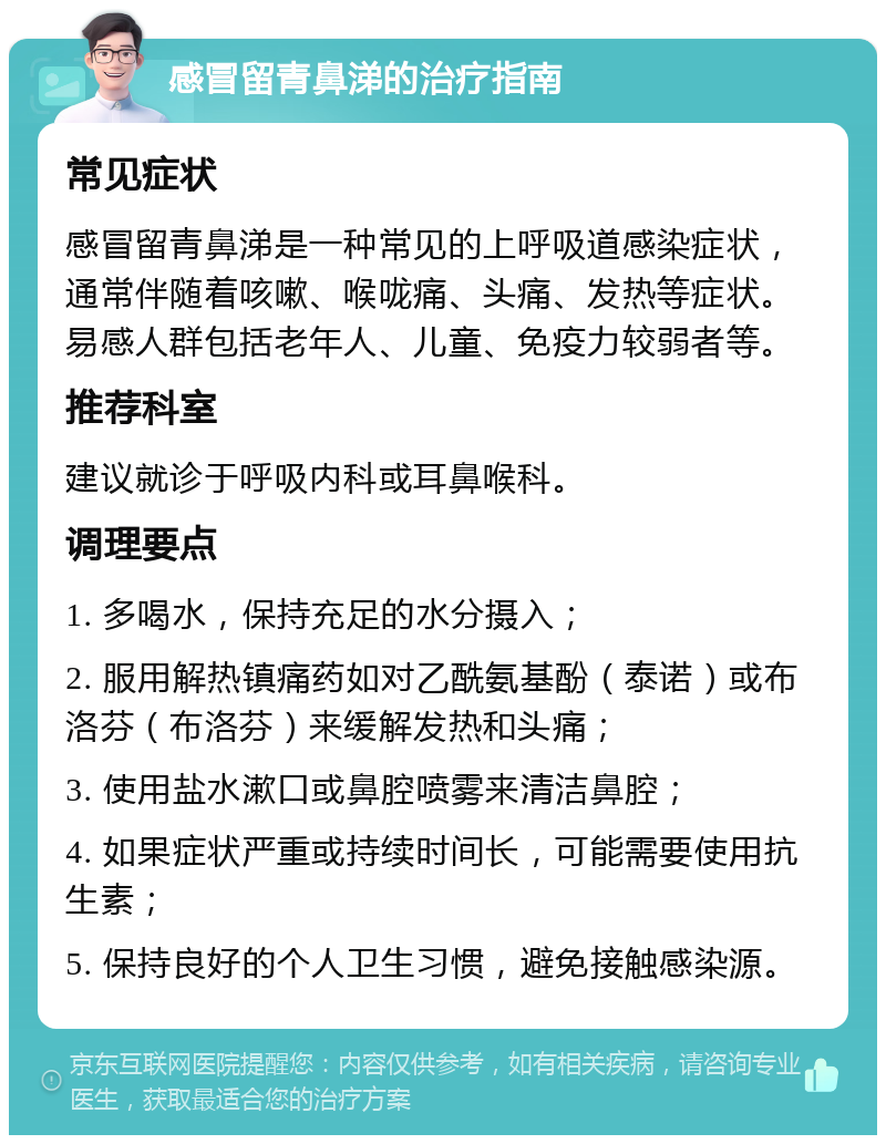 感冒留青鼻涕的治疗指南 常见症状 感冒留青鼻涕是一种常见的上呼吸道感染症状，通常伴随着咳嗽、喉咙痛、头痛、发热等症状。易感人群包括老年人、儿童、免疫力较弱者等。 推荐科室 建议就诊于呼吸内科或耳鼻喉科。 调理要点 1. 多喝水，保持充足的水分摄入； 2. 服用解热镇痛药如对乙酰氨基酚（泰诺）或布洛芬（布洛芬）来缓解发热和头痛； 3. 使用盐水漱口或鼻腔喷雾来清洁鼻腔； 4. 如果症状严重或持续时间长，可能需要使用抗生素； 5. 保持良好的个人卫生习惯，避免接触感染源。