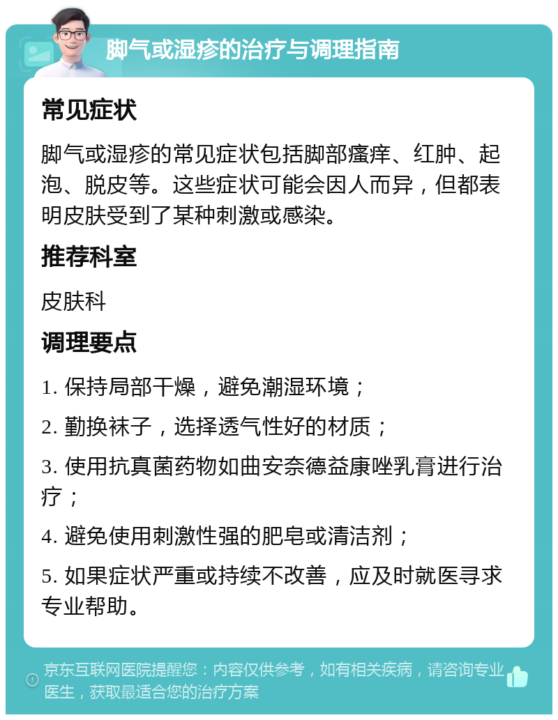 脚气或湿疹的治疗与调理指南 常见症状 脚气或湿疹的常见症状包括脚部瘙痒、红肿、起泡、脱皮等。这些症状可能会因人而异，但都表明皮肤受到了某种刺激或感染。 推荐科室 皮肤科 调理要点 1. 保持局部干燥，避免潮湿环境； 2. 勤换袜子，选择透气性好的材质； 3. 使用抗真菌药物如曲安奈德益康唑乳膏进行治疗； 4. 避免使用刺激性强的肥皂或清洁剂； 5. 如果症状严重或持续不改善，应及时就医寻求专业帮助。