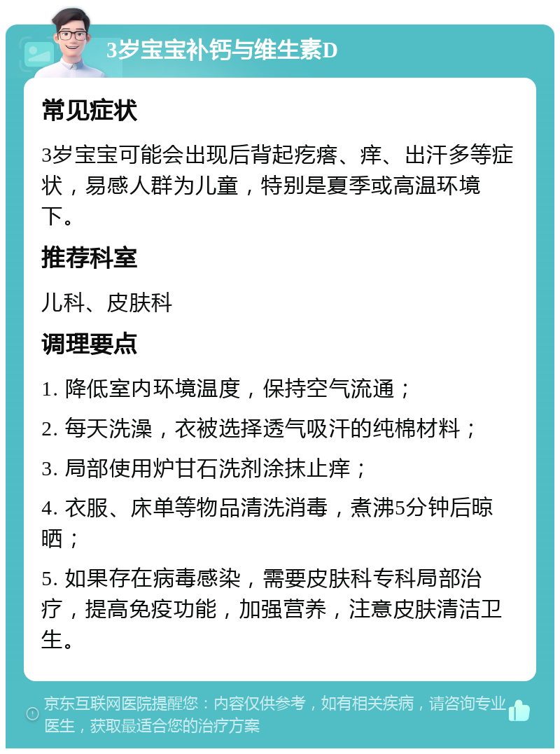 3岁宝宝补钙与维生素D 常见症状 3岁宝宝可能会出现后背起疙瘩、痒、出汗多等症状，易感人群为儿童，特别是夏季或高温环境下。 推荐科室 儿科、皮肤科 调理要点 1. 降低室内环境温度，保持空气流通； 2. 每天洗澡，衣被选择透气吸汗的纯棉材料； 3. 局部使用炉甘石洗剂涂抹止痒； 4. 衣服、床单等物品清洗消毒，煮沸5分钟后晾晒； 5. 如果存在病毒感染，需要皮肤科专科局部治疗，提高免疫功能，加强营养，注意皮肤清洁卫生。