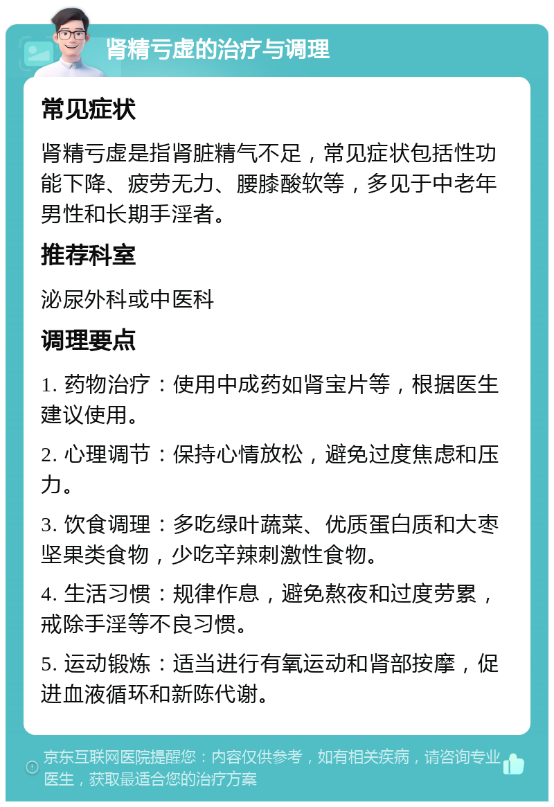 肾精亏虚的治疗与调理 常见症状 肾精亏虚是指肾脏精气不足，常见症状包括性功能下降、疲劳无力、腰膝酸软等，多见于中老年男性和长期手淫者。 推荐科室 泌尿外科或中医科 调理要点 1. 药物治疗：使用中成药如肾宝片等，根据医生建议使用。 2. 心理调节：保持心情放松，避免过度焦虑和压力。 3. 饮食调理：多吃绿叶蔬菜、优质蛋白质和大枣坚果类食物，少吃辛辣刺激性食物。 4. 生活习惯：规律作息，避免熬夜和过度劳累，戒除手淫等不良习惯。 5. 运动锻炼：适当进行有氧运动和肾部按摩，促进血液循环和新陈代谢。