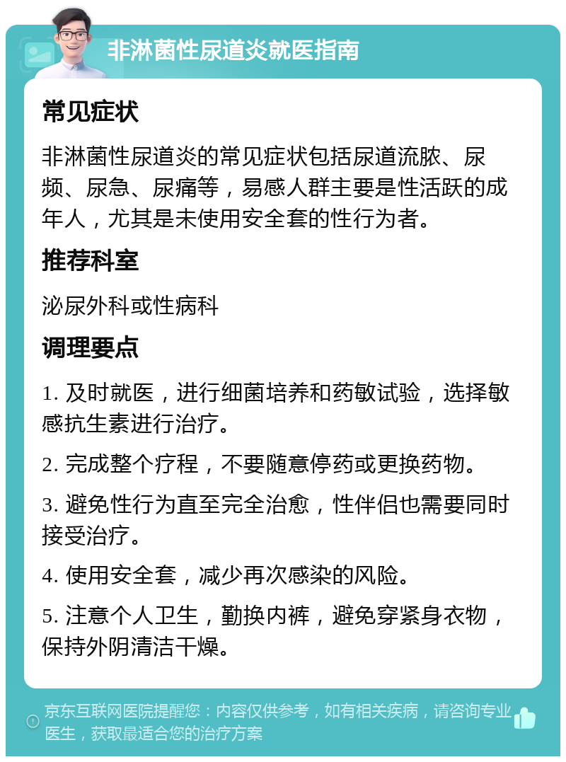 非淋菌性尿道炎就医指南 常见症状 非淋菌性尿道炎的常见症状包括尿道流脓、尿频、尿急、尿痛等，易感人群主要是性活跃的成年人，尤其是未使用安全套的性行为者。 推荐科室 泌尿外科或性病科 调理要点 1. 及时就医，进行细菌培养和药敏试验，选择敏感抗生素进行治疗。 2. 完成整个疗程，不要随意停药或更换药物。 3. 避免性行为直至完全治愈，性伴侣也需要同时接受治疗。 4. 使用安全套，减少再次感染的风险。 5. 注意个人卫生，勤换内裤，避免穿紧身衣物，保持外阴清洁干燥。