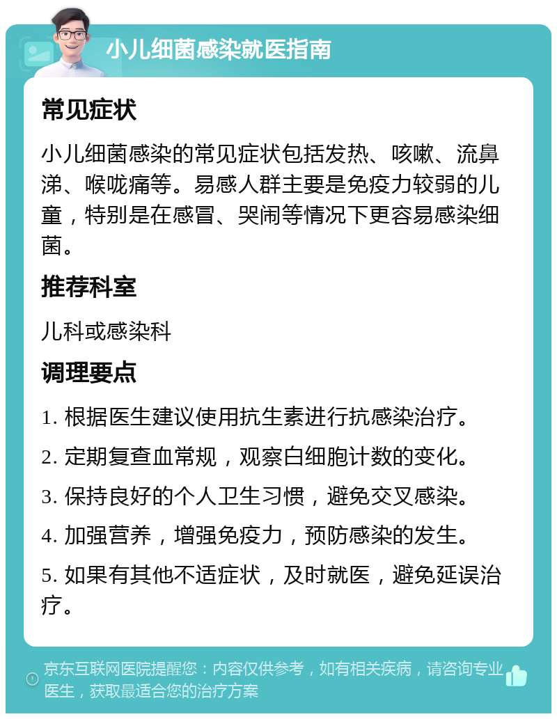 小儿细菌感染就医指南 常见症状 小儿细菌感染的常见症状包括发热、咳嗽、流鼻涕、喉咙痛等。易感人群主要是免疫力较弱的儿童，特别是在感冒、哭闹等情况下更容易感染细菌。 推荐科室 儿科或感染科 调理要点 1. 根据医生建议使用抗生素进行抗感染治疗。 2. 定期复查血常规，观察白细胞计数的变化。 3. 保持良好的个人卫生习惯，避免交叉感染。 4. 加强营养，增强免疫力，预防感染的发生。 5. 如果有其他不适症状，及时就医，避免延误治疗。