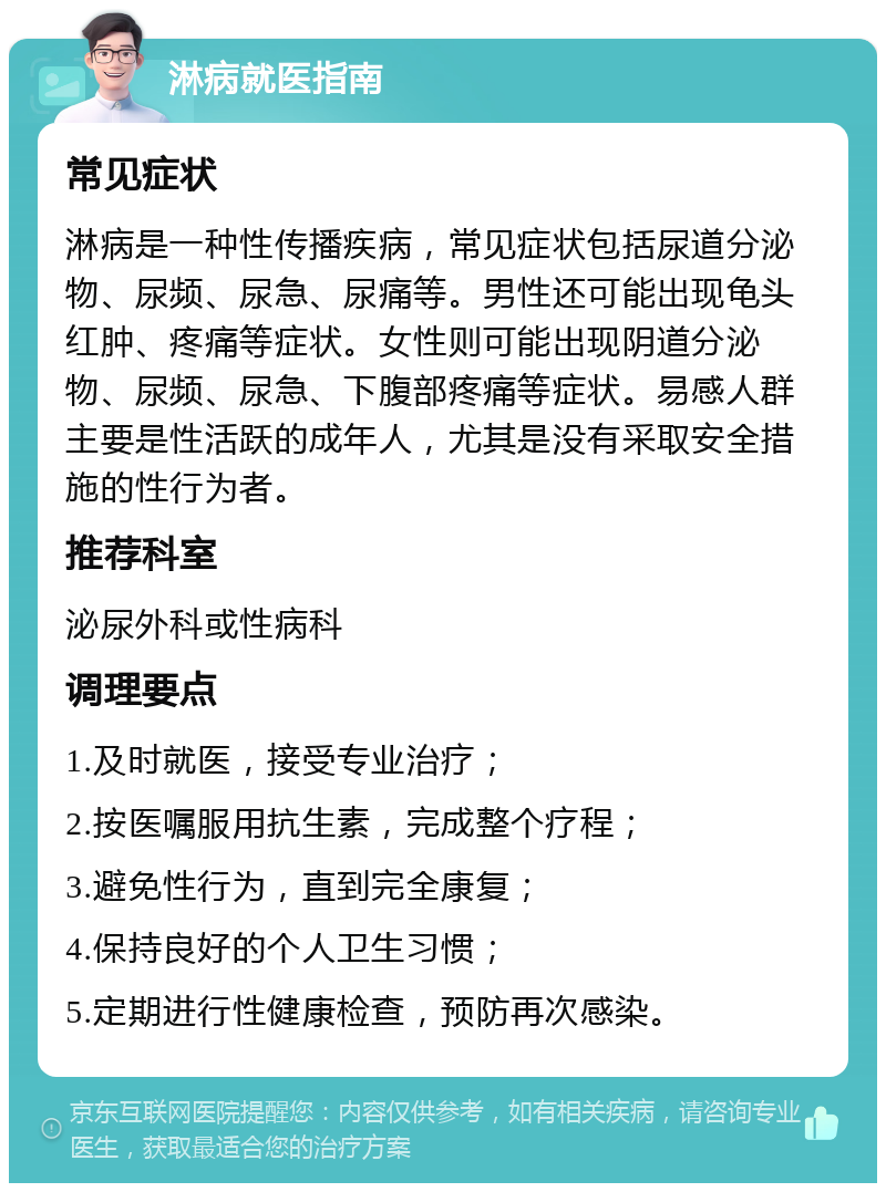 淋病就医指南 常见症状 淋病是一种性传播疾病，常见症状包括尿道分泌物、尿频、尿急、尿痛等。男性还可能出现龟头红肿、疼痛等症状。女性则可能出现阴道分泌物、尿频、尿急、下腹部疼痛等症状。易感人群主要是性活跃的成年人，尤其是没有采取安全措施的性行为者。 推荐科室 泌尿外科或性病科 调理要点 1.及时就医，接受专业治疗； 2.按医嘱服用抗生素，完成整个疗程； 3.避免性行为，直到完全康复； 4.保持良好的个人卫生习惯； 5.定期进行性健康检查，预防再次感染。