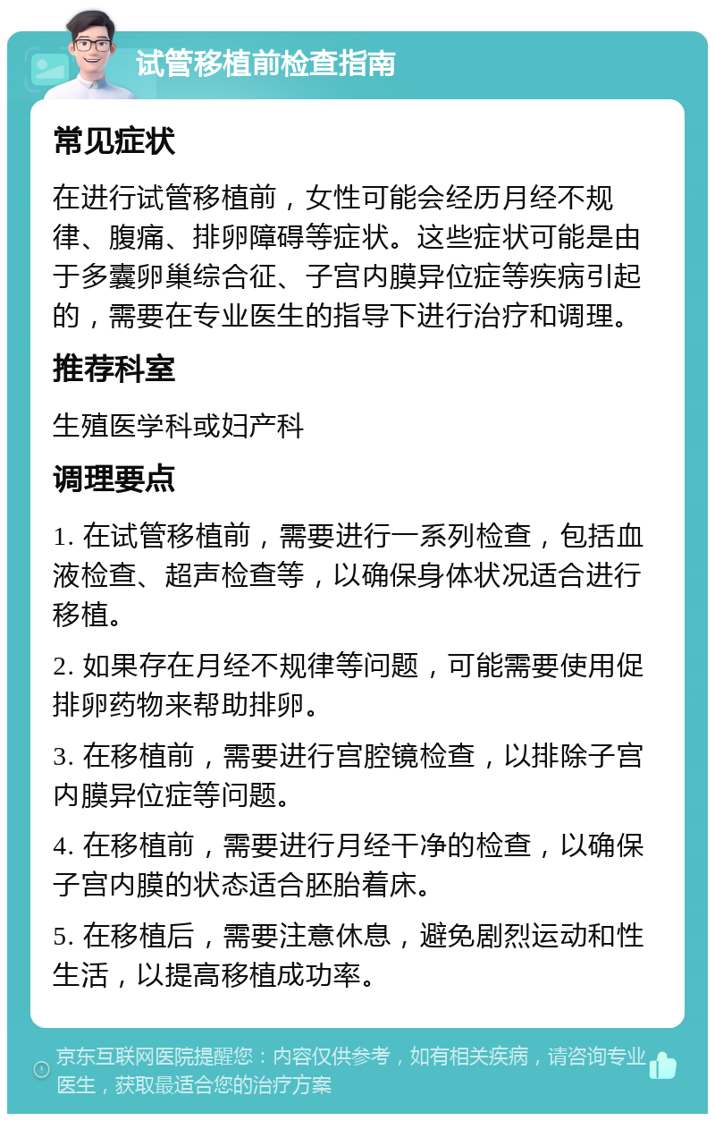 试管移植前检查指南 常见症状 在进行试管移植前，女性可能会经历月经不规律、腹痛、排卵障碍等症状。这些症状可能是由于多囊卵巢综合征、子宫内膜异位症等疾病引起的，需要在专业医生的指导下进行治疗和调理。 推荐科室 生殖医学科或妇产科 调理要点 1. 在试管移植前，需要进行一系列检查，包括血液检查、超声检查等，以确保身体状况适合进行移植。 2. 如果存在月经不规律等问题，可能需要使用促排卵药物来帮助排卵。 3. 在移植前，需要进行宫腔镜检查，以排除子宫内膜异位症等问题。 4. 在移植前，需要进行月经干净的检查，以确保子宫内膜的状态适合胚胎着床。 5. 在移植后，需要注意休息，避免剧烈运动和性生活，以提高移植成功率。