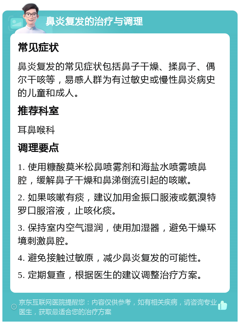 鼻炎复发的治疗与调理 常见症状 鼻炎复发的常见症状包括鼻子干燥、揉鼻子、偶尔干咳等，易感人群为有过敏史或慢性鼻炎病史的儿童和成人。 推荐科室 耳鼻喉科 调理要点 1. 使用糠酸莫米松鼻喷雾剂和海盐水喷雾喷鼻腔，缓解鼻子干燥和鼻涕倒流引起的咳嗽。 2. 如果咳嗽有痰，建议加用金振口服液或氨溴特罗口服溶液，止咳化痰。 3. 保持室内空气湿润，使用加湿器，避免干燥环境刺激鼻腔。 4. 避免接触过敏原，减少鼻炎复发的可能性。 5. 定期复查，根据医生的建议调整治疗方案。