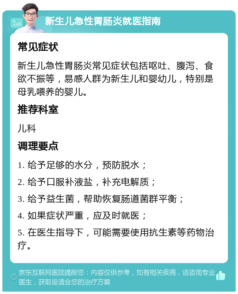 新生儿急性胃肠炎就医指南 常见症状 新生儿急性胃肠炎常见症状包括呕吐、腹泻、食欲不振等，易感人群为新生儿和婴幼儿，特别是母乳喂养的婴儿。 推荐科室 儿科 调理要点 1. 给予足够的水分，预防脱水； 2. 给予口服补液盐，补充电解质； 3. 给予益生菌，帮助恢复肠道菌群平衡； 4. 如果症状严重，应及时就医； 5. 在医生指导下，可能需要使用抗生素等药物治疗。