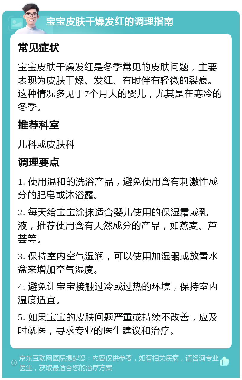 宝宝皮肤干燥发红的调理指南 常见症状 宝宝皮肤干燥发红是冬季常见的皮肤问题，主要表现为皮肤干燥、发红、有时伴有轻微的裂痕。这种情况多见于7个月大的婴儿，尤其是在寒冷的冬季。 推荐科室 儿科或皮肤科 调理要点 1. 使用温和的洗浴产品，避免使用含有刺激性成分的肥皂或沐浴露。 2. 每天给宝宝涂抹适合婴儿使用的保湿霜或乳液，推荐使用含有天然成分的产品，如燕麦、芦荟等。 3. 保持室内空气湿润，可以使用加湿器或放置水盆来增加空气湿度。 4. 避免让宝宝接触过冷或过热的环境，保持室内温度适宜。 5. 如果宝宝的皮肤问题严重或持续不改善，应及时就医，寻求专业的医生建议和治疗。