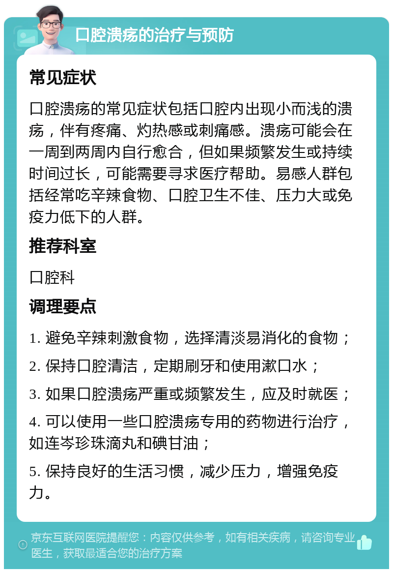 口腔溃疡的治疗与预防 常见症状 口腔溃疡的常见症状包括口腔内出现小而浅的溃疡，伴有疼痛、灼热感或刺痛感。溃疡可能会在一周到两周内自行愈合，但如果频繁发生或持续时间过长，可能需要寻求医疗帮助。易感人群包括经常吃辛辣食物、口腔卫生不佳、压力大或免疫力低下的人群。 推荐科室 口腔科 调理要点 1. 避免辛辣刺激食物，选择清淡易消化的食物； 2. 保持口腔清洁，定期刷牙和使用漱口水； 3. 如果口腔溃疡严重或频繁发生，应及时就医； 4. 可以使用一些口腔溃疡专用的药物进行治疗，如连岑珍珠滴丸和碘甘油； 5. 保持良好的生活习惯，减少压力，增强免疫力。