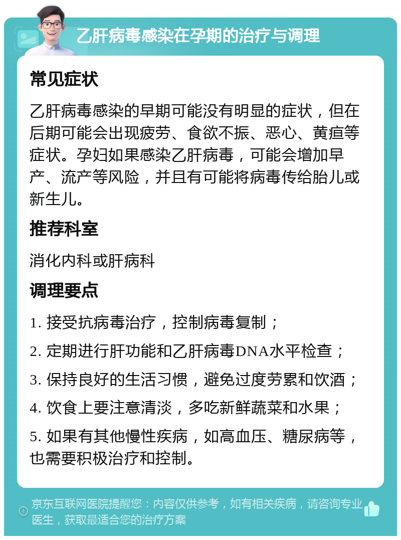 乙肝病毒感染在孕期的治疗与调理 常见症状 乙肝病毒感染的早期可能没有明显的症状，但在后期可能会出现疲劳、食欲不振、恶心、黄疸等症状。孕妇如果感染乙肝病毒，可能会增加早产、流产等风险，并且有可能将病毒传给胎儿或新生儿。 推荐科室 消化内科或肝病科 调理要点 1. 接受抗病毒治疗，控制病毒复制； 2. 定期进行肝功能和乙肝病毒DNA水平检查； 3. 保持良好的生活习惯，避免过度劳累和饮酒； 4. 饮食上要注意清淡，多吃新鲜蔬菜和水果； 5. 如果有其他慢性疾病，如高血压、糖尿病等，也需要积极治疗和控制。