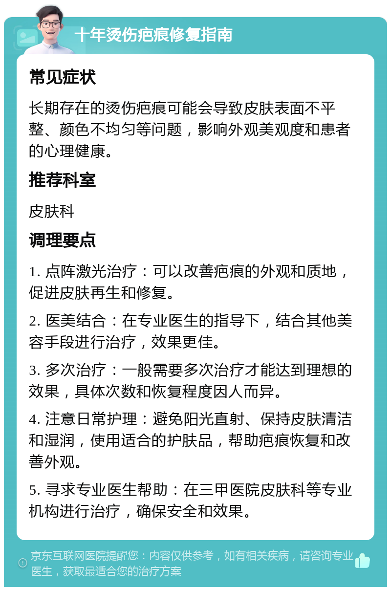 十年烫伤疤痕修复指南 常见症状 长期存在的烫伤疤痕可能会导致皮肤表面不平整、颜色不均匀等问题，影响外观美观度和患者的心理健康。 推荐科室 皮肤科 调理要点 1. 点阵激光治疗：可以改善疤痕的外观和质地，促进皮肤再生和修复。 2. 医美结合：在专业医生的指导下，结合其他美容手段进行治疗，效果更佳。 3. 多次治疗：一般需要多次治疗才能达到理想的效果，具体次数和恢复程度因人而异。 4. 注意日常护理：避免阳光直射、保持皮肤清洁和湿润，使用适合的护肤品，帮助疤痕恢复和改善外观。 5. 寻求专业医生帮助：在三甲医院皮肤科等专业机构进行治疗，确保安全和效果。