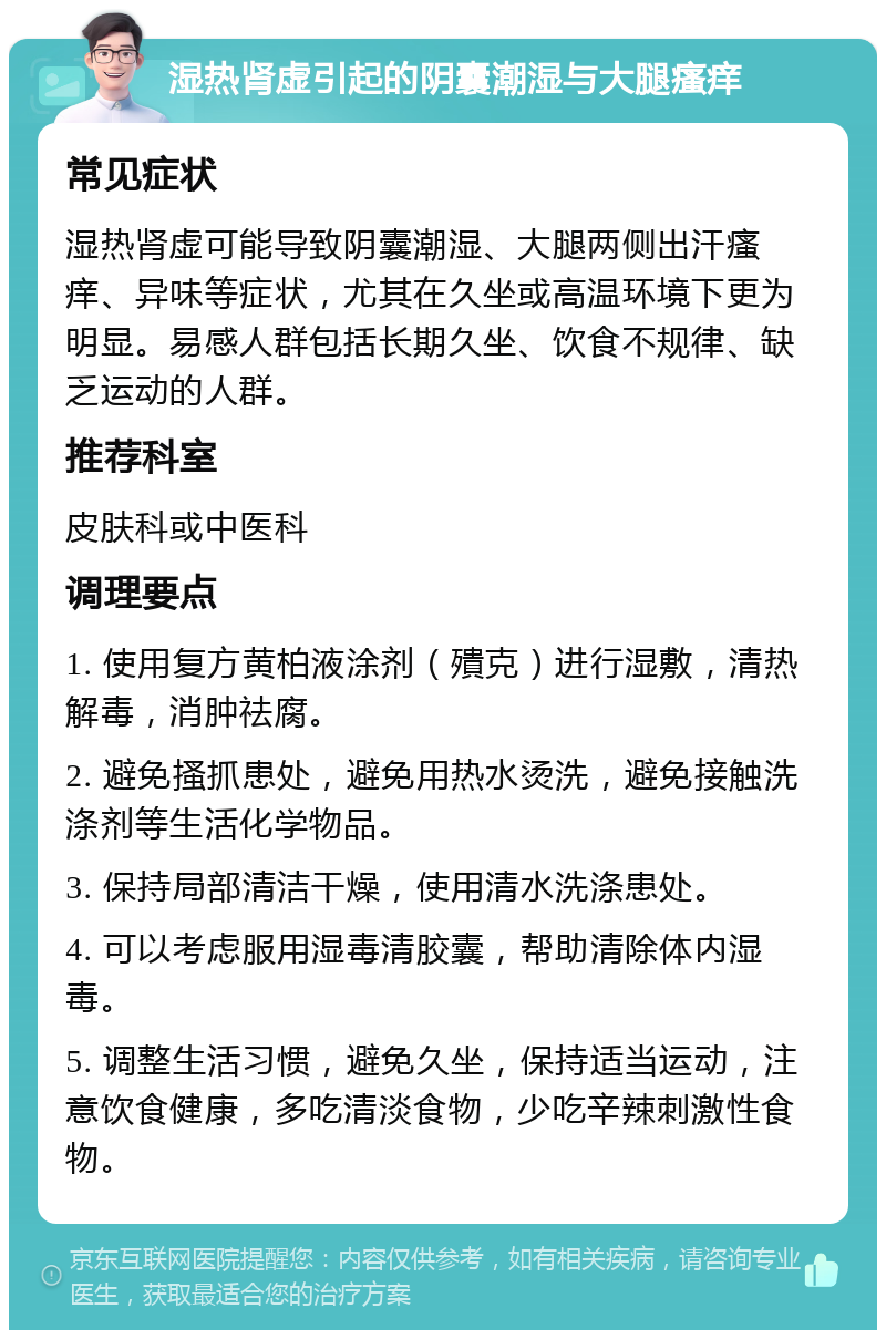 湿热肾虚引起的阴囊潮湿与大腿瘙痒 常见症状 湿热肾虚可能导致阴囊潮湿、大腿两侧出汗瘙痒、异味等症状，尤其在久坐或高温环境下更为明显。易感人群包括长期久坐、饮食不规律、缺乏运动的人群。 推荐科室 皮肤科或中医科 调理要点 1. 使用复方黄柏液涂剂（殨克）进行湿敷，清热解毒，消肿祛腐。 2. 避免搔抓患处，避免用热水烫洗，避免接触洗涤剂等生活化学物品。 3. 保持局部清洁干燥，使用清水洗涤患处。 4. 可以考虑服用湿毒清胶囊，帮助清除体内湿毒。 5. 调整生活习惯，避免久坐，保持适当运动，注意饮食健康，多吃清淡食物，少吃辛辣刺激性食物。