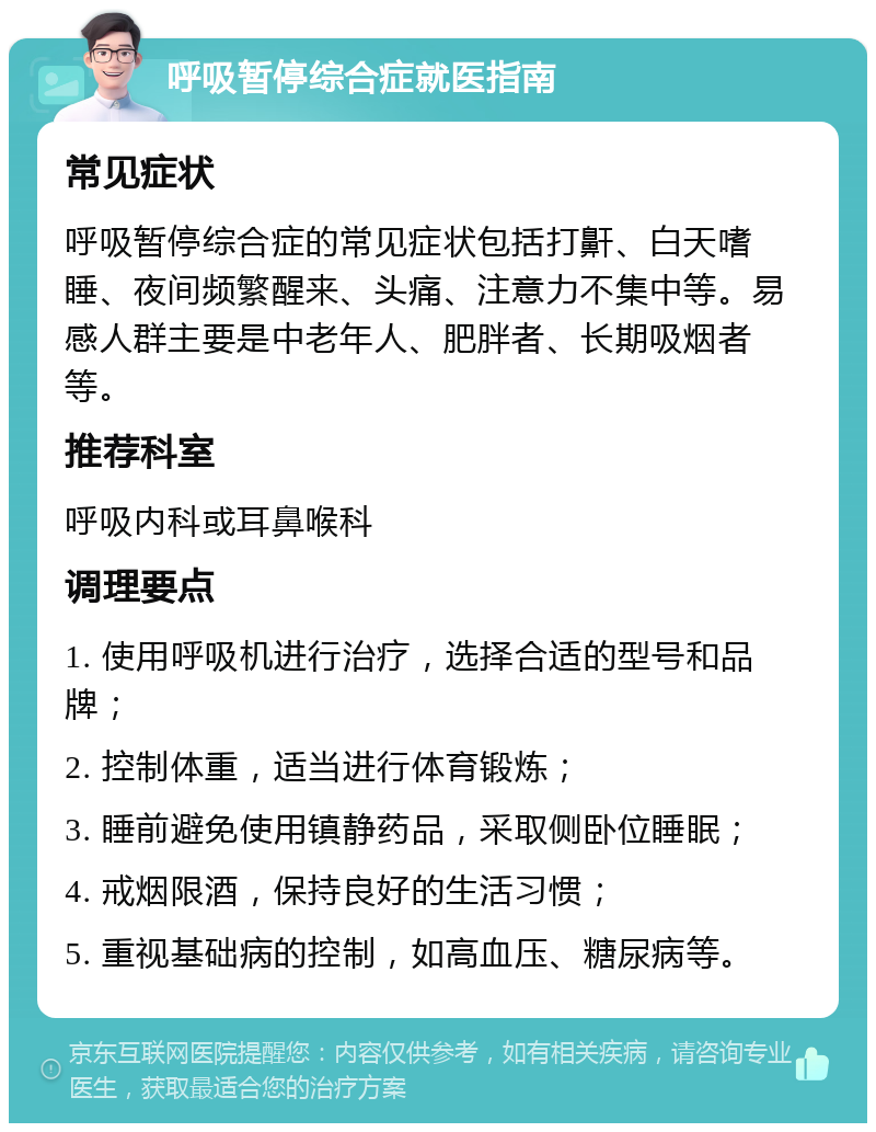 呼吸暂停综合症就医指南 常见症状 呼吸暂停综合症的常见症状包括打鼾、白天嗜睡、夜间频繁醒来、头痛、注意力不集中等。易感人群主要是中老年人、肥胖者、长期吸烟者等。 推荐科室 呼吸内科或耳鼻喉科 调理要点 1. 使用呼吸机进行治疗，选择合适的型号和品牌； 2. 控制体重，适当进行体育锻炼； 3. 睡前避免使用镇静药品，采取侧卧位睡眠； 4. 戒烟限酒，保持良好的生活习惯； 5. 重视基础病的控制，如高血压、糖尿病等。