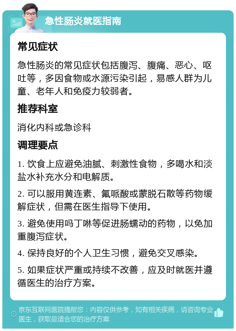 急性肠炎就医指南 常见症状 急性肠炎的常见症状包括腹泻、腹痛、恶心、呕吐等，多因食物或水源污染引起，易感人群为儿童、老年人和免疫力较弱者。 推荐科室 消化内科或急诊科 调理要点 1. 饮食上应避免油腻、刺激性食物，多喝水和淡盐水补充水分和电解质。 2. 可以服用黄连素、氟哌酸或蒙脱石散等药物缓解症状，但需在医生指导下使用。 3. 避免使用吗丁啉等促进肠蠕动的药物，以免加重腹泻症状。 4. 保持良好的个人卫生习惯，避免交叉感染。 5. 如果症状严重或持续不改善，应及时就医并遵循医生的治疗方案。