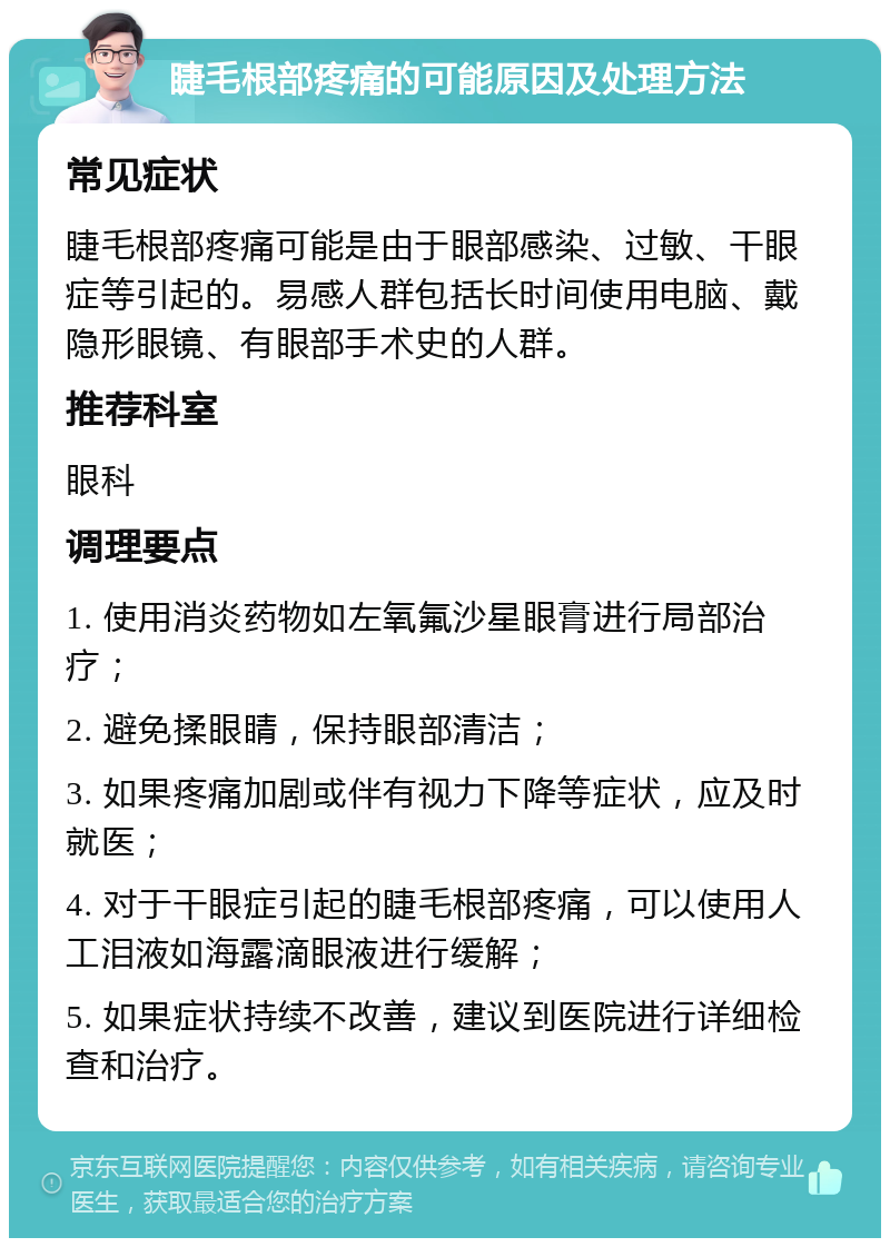 睫毛根部疼痛的可能原因及处理方法 常见症状 睫毛根部疼痛可能是由于眼部感染、过敏、干眼症等引起的。易感人群包括长时间使用电脑、戴隐形眼镜、有眼部手术史的人群。 推荐科室 眼科 调理要点 1. 使用消炎药物如左氧氟沙星眼膏进行局部治疗； 2. 避免揉眼睛，保持眼部清洁； 3. 如果疼痛加剧或伴有视力下降等症状，应及时就医； 4. 对于干眼症引起的睫毛根部疼痛，可以使用人工泪液如海露滴眼液进行缓解； 5. 如果症状持续不改善，建议到医院进行详细检查和治疗。