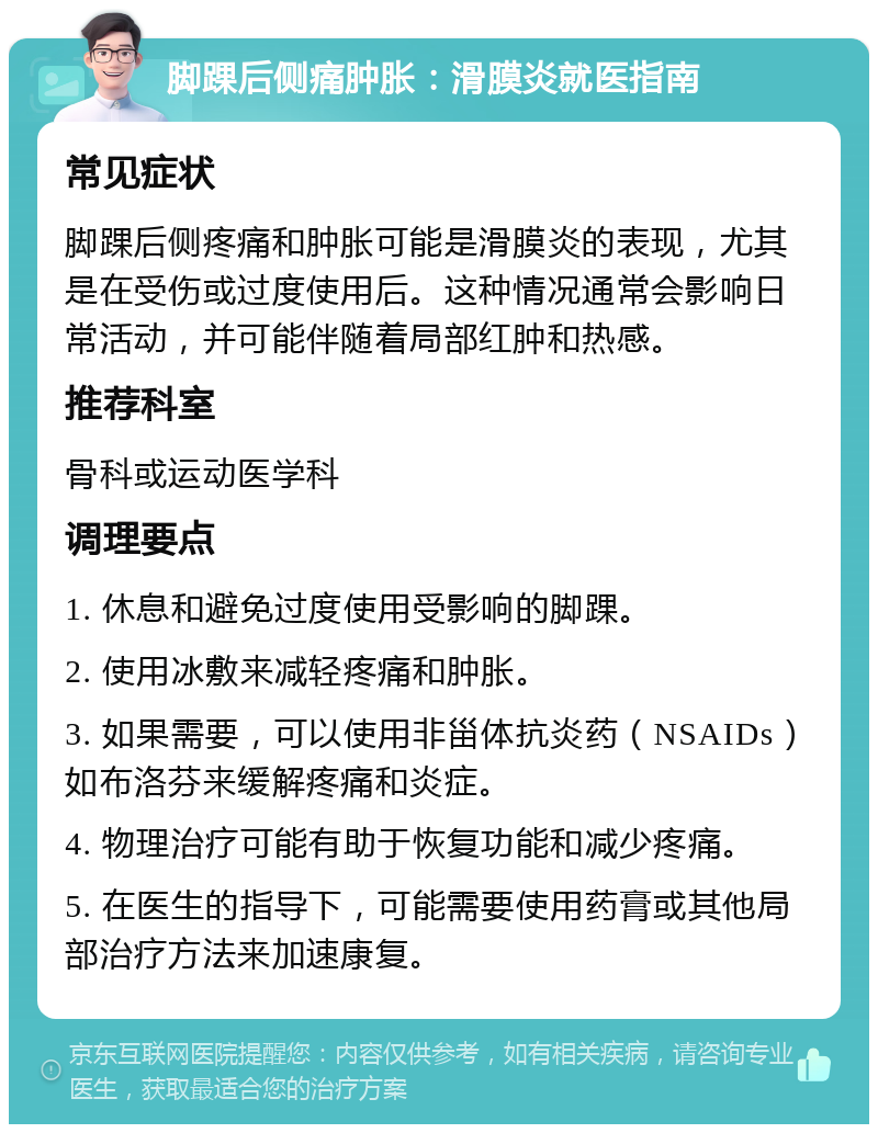 脚踝后侧痛肿胀：滑膜炎就医指南 常见症状 脚踝后侧疼痛和肿胀可能是滑膜炎的表现，尤其是在受伤或过度使用后。这种情况通常会影响日常活动，并可能伴随着局部红肿和热感。 推荐科室 骨科或运动医学科 调理要点 1. 休息和避免过度使用受影响的脚踝。 2. 使用冰敷来减轻疼痛和肿胀。 3. 如果需要，可以使用非甾体抗炎药（NSAIDs）如布洛芬来缓解疼痛和炎症。 4. 物理治疗可能有助于恢复功能和减少疼痛。 5. 在医生的指导下，可能需要使用药膏或其他局部治疗方法来加速康复。