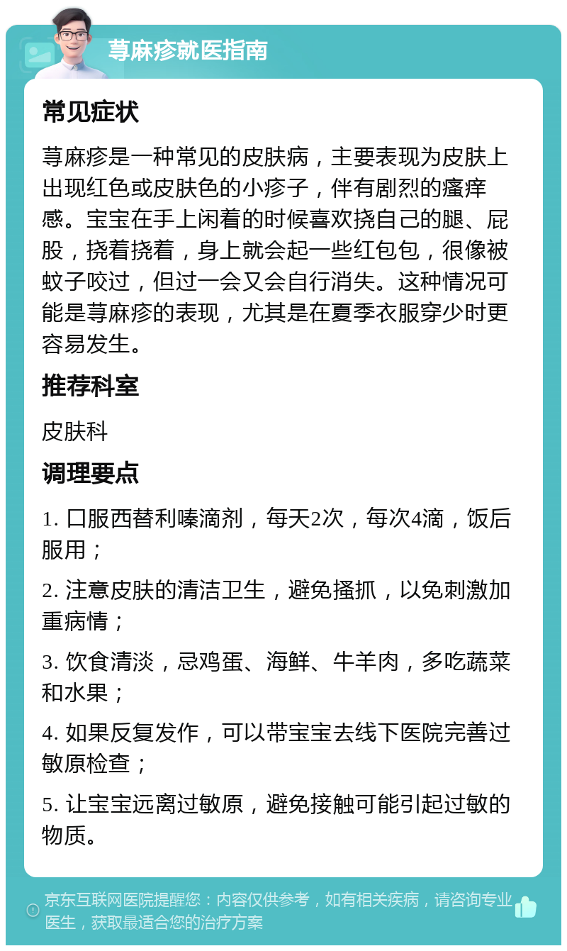 荨麻疹就医指南 常见症状 荨麻疹是一种常见的皮肤病，主要表现为皮肤上出现红色或皮肤色的小疹子，伴有剧烈的瘙痒感。宝宝在手上闲着的时候喜欢挠自己的腿、屁股，挠着挠着，身上就会起一些红包包，很像被蚊子咬过，但过一会又会自行消失。这种情况可能是荨麻疹的表现，尤其是在夏季衣服穿少时更容易发生。 推荐科室 皮肤科 调理要点 1. 口服西替利嗪滴剂，每天2次，每次4滴，饭后服用； 2. 注意皮肤的清洁卫生，避免搔抓，以免刺激加重病情； 3. 饮食清淡，忌鸡蛋、海鲜、牛羊肉，多吃蔬菜和水果； 4. 如果反复发作，可以带宝宝去线下医院完善过敏原检查； 5. 让宝宝远离过敏原，避免接触可能引起过敏的物质。