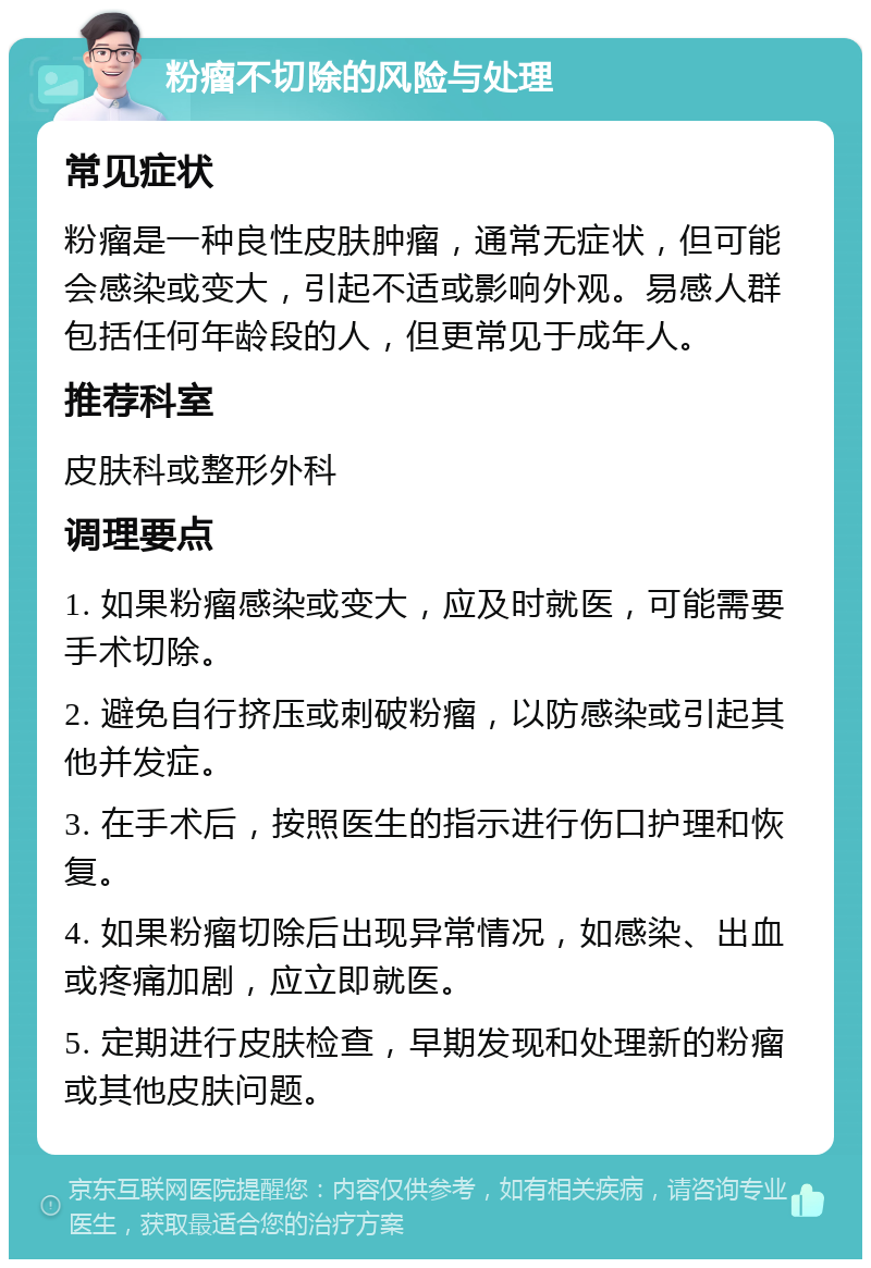 粉瘤不切除的风险与处理 常见症状 粉瘤是一种良性皮肤肿瘤，通常无症状，但可能会感染或变大，引起不适或影响外观。易感人群包括任何年龄段的人，但更常见于成年人。 推荐科室 皮肤科或整形外科 调理要点 1. 如果粉瘤感染或变大，应及时就医，可能需要手术切除。 2. 避免自行挤压或刺破粉瘤，以防感染或引起其他并发症。 3. 在手术后，按照医生的指示进行伤口护理和恢复。 4. 如果粉瘤切除后出现异常情况，如感染、出血或疼痛加剧，应立即就医。 5. 定期进行皮肤检查，早期发现和处理新的粉瘤或其他皮肤问题。