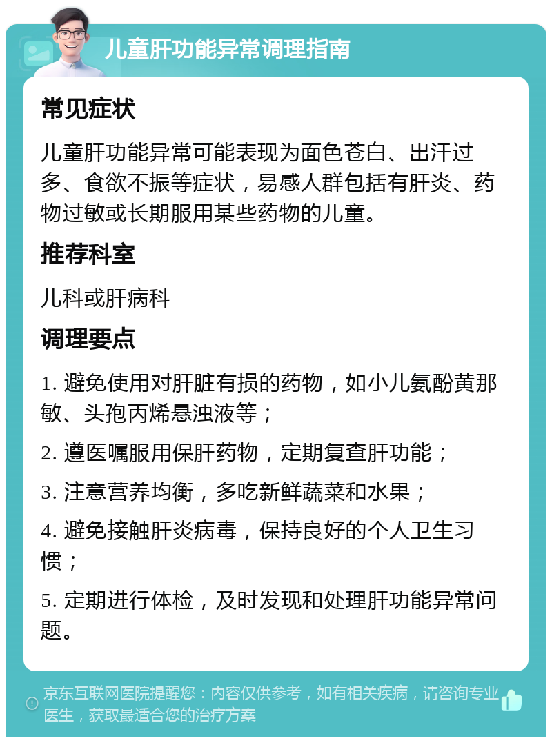 儿童肝功能异常调理指南 常见症状 儿童肝功能异常可能表现为面色苍白、出汗过多、食欲不振等症状，易感人群包括有肝炎、药物过敏或长期服用某些药物的儿童。 推荐科室 儿科或肝病科 调理要点 1. 避免使用对肝脏有损的药物，如小儿氨酚黄那敏、头孢丙烯悬浊液等； 2. 遵医嘱服用保肝药物，定期复查肝功能； 3. 注意营养均衡，多吃新鲜蔬菜和水果； 4. 避免接触肝炎病毒，保持良好的个人卫生习惯； 5. 定期进行体检，及时发现和处理肝功能异常问题。