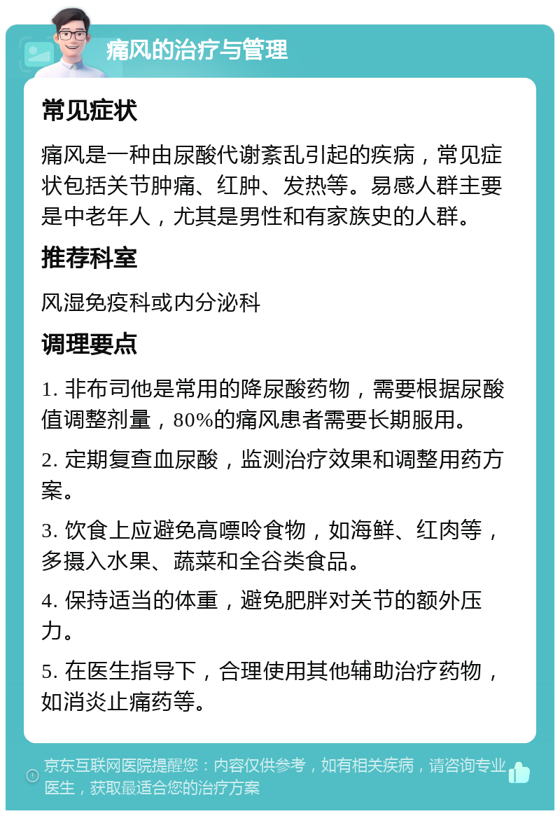 痛风的治疗与管理 常见症状 痛风是一种由尿酸代谢紊乱引起的疾病，常见症状包括关节肿痛、红肿、发热等。易感人群主要是中老年人，尤其是男性和有家族史的人群。 推荐科室 风湿免疫科或内分泌科 调理要点 1. 非布司他是常用的降尿酸药物，需要根据尿酸值调整剂量，80%的痛风患者需要长期服用。 2. 定期复查血尿酸，监测治疗效果和调整用药方案。 3. 饮食上应避免高嘌呤食物，如海鲜、红肉等，多摄入水果、蔬菜和全谷类食品。 4. 保持适当的体重，避免肥胖对关节的额外压力。 5. 在医生指导下，合理使用其他辅助治疗药物，如消炎止痛药等。