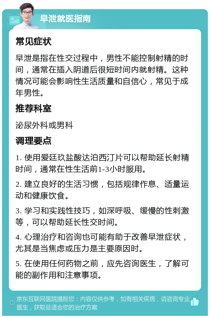 早泄就医指南 常见症状 早泄是指在性交过程中，男性不能控制射精的时间，通常在插入阴道后很短时间内就射精。这种情况可能会影响性生活质量和自信心，常见于成年男性。 推荐科室 泌尿外科或男科 调理要点 1. 使用爱廷玖盐酸达泊西汀片可以帮助延长射精时间，通常在性生活前1-3小时服用。 2. 建立良好的生活习惯，包括规律作息、适量运动和健康饮食。 3. 学习和实践性技巧，如深呼吸、缓慢的性刺激等，可以帮助延长性交时间。 4. 心理治疗和咨询也可能有助于改善早泄症状，尤其是当焦虑或压力是主要原因时。 5. 在使用任何药物之前，应先咨询医生，了解可能的副作用和注意事项。