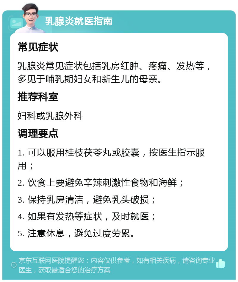 乳腺炎就医指南 常见症状 乳腺炎常见症状包括乳房红肿、疼痛、发热等，多见于哺乳期妇女和新生儿的母亲。 推荐科室 妇科或乳腺外科 调理要点 1. 可以服用桂枝茯苓丸或胶囊，按医生指示服用； 2. 饮食上要避免辛辣刺激性食物和海鲜； 3. 保持乳房清洁，避免乳头破损； 4. 如果有发热等症状，及时就医； 5. 注意休息，避免过度劳累。