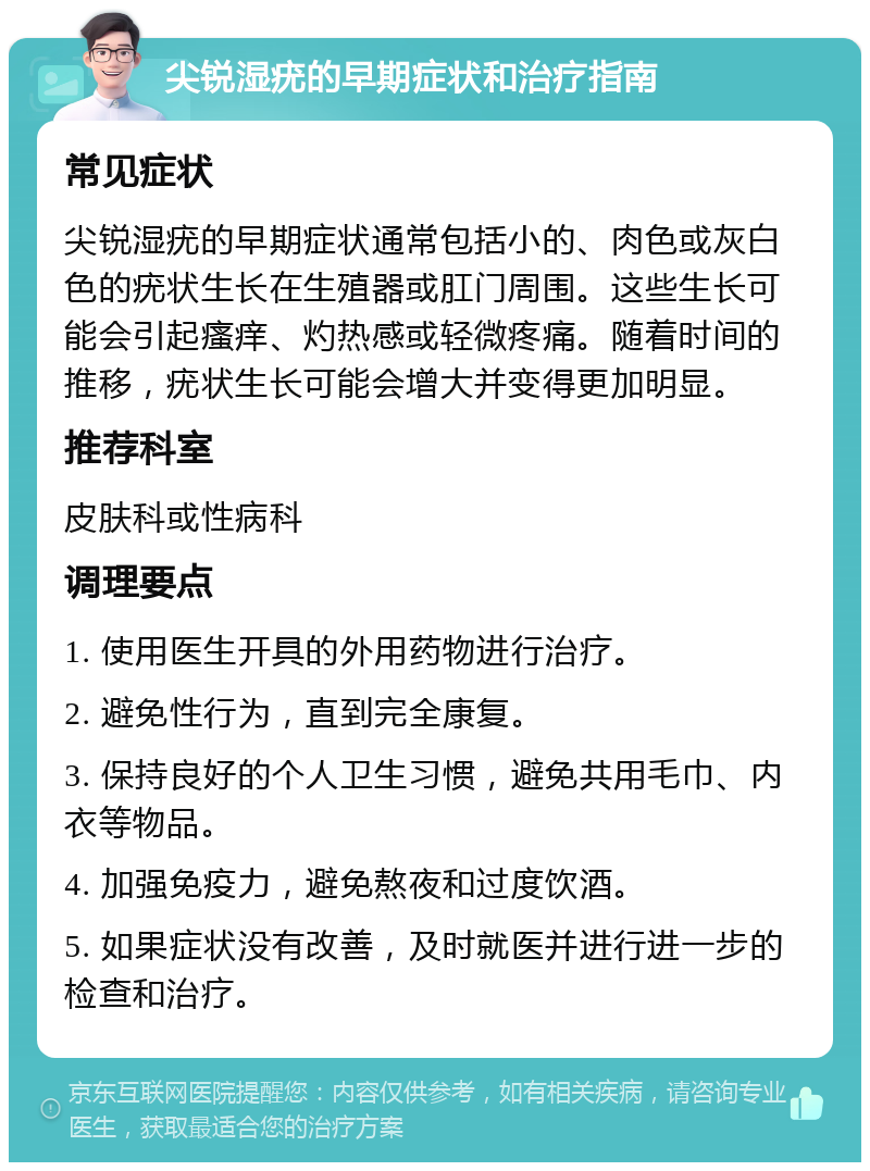 尖锐湿疣的早期症状和治疗指南 常见症状 尖锐湿疣的早期症状通常包括小的、肉色或灰白色的疣状生长在生殖器或肛门周围。这些生长可能会引起瘙痒、灼热感或轻微疼痛。随着时间的推移，疣状生长可能会增大并变得更加明显。 推荐科室 皮肤科或性病科 调理要点 1. 使用医生开具的外用药物进行治疗。 2. 避免性行为，直到完全康复。 3. 保持良好的个人卫生习惯，避免共用毛巾、内衣等物品。 4. 加强免疫力，避免熬夜和过度饮酒。 5. 如果症状没有改善，及时就医并进行进一步的检查和治疗。