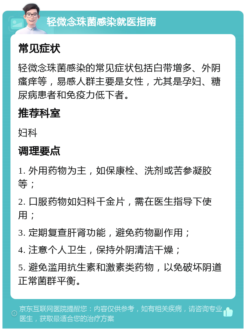 轻微念珠菌感染就医指南 常见症状 轻微念珠菌感染的常见症状包括白带增多、外阴瘙痒等，易感人群主要是女性，尤其是孕妇、糖尿病患者和免疫力低下者。 推荐科室 妇科 调理要点 1. 外用药物为主，如保康栓、洗剂或苦参凝胶等； 2. 口服药物如妇科千金片，需在医生指导下使用； 3. 定期复查肝肾功能，避免药物副作用； 4. 注意个人卫生，保持外阴清洁干燥； 5. 避免滥用抗生素和激素类药物，以免破坏阴道正常菌群平衡。