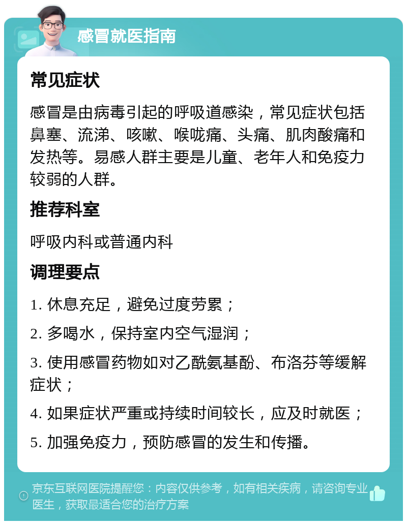 感冒就医指南 常见症状 感冒是由病毒引起的呼吸道感染，常见症状包括鼻塞、流涕、咳嗽、喉咙痛、头痛、肌肉酸痛和发热等。易感人群主要是儿童、老年人和免疫力较弱的人群。 推荐科室 呼吸内科或普通内科 调理要点 1. 休息充足，避免过度劳累； 2. 多喝水，保持室内空气湿润； 3. 使用感冒药物如对乙酰氨基酚、布洛芬等缓解症状； 4. 如果症状严重或持续时间较长，应及时就医； 5. 加强免疫力，预防感冒的发生和传播。