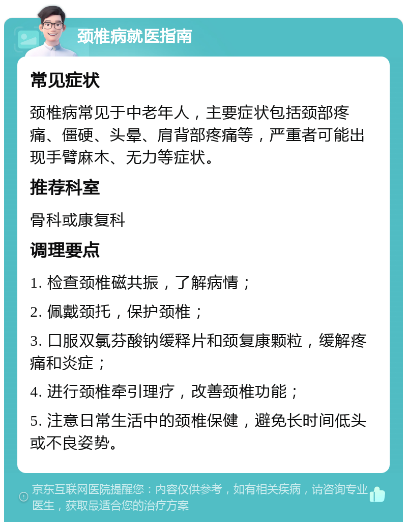 颈椎病就医指南 常见症状 颈椎病常见于中老年人，主要症状包括颈部疼痛、僵硬、头晕、肩背部疼痛等，严重者可能出现手臂麻木、无力等症状。 推荐科室 骨科或康复科 调理要点 1. 检查颈椎磁共振，了解病情； 2. 佩戴颈托，保护颈椎； 3. 口服双氯芬酸钠缓释片和颈复康颗粒，缓解疼痛和炎症； 4. 进行颈椎牵引理疗，改善颈椎功能； 5. 注意日常生活中的颈椎保健，避免长时间低头或不良姿势。