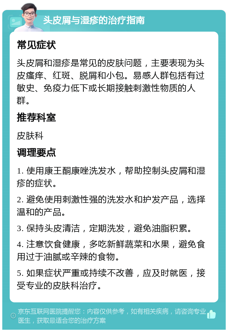 头皮屑与湿疹的治疗指南 常见症状 头皮屑和湿疹是常见的皮肤问题，主要表现为头皮瘙痒、红斑、脱屑和小包。易感人群包括有过敏史、免疫力低下或长期接触刺激性物质的人群。 推荐科室 皮肤科 调理要点 1. 使用康王酮康唑洗发水，帮助控制头皮屑和湿疹的症状。 2. 避免使用刺激性强的洗发水和护发产品，选择温和的产品。 3. 保持头皮清洁，定期洗发，避免油脂积累。 4. 注意饮食健康，多吃新鲜蔬菜和水果，避免食用过于油腻或辛辣的食物。 5. 如果症状严重或持续不改善，应及时就医，接受专业的皮肤科治疗。