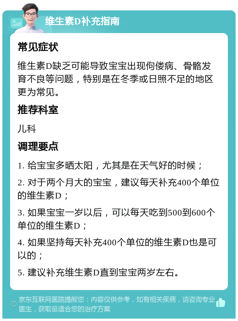 维生素D补充指南 常见症状 维生素D缺乏可能导致宝宝出现佝偻病、骨骼发育不良等问题，特别是在冬季或日照不足的地区更为常见。 推荐科室 儿科 调理要点 1. 给宝宝多晒太阳，尤其是在天气好的时候； 2. 对于两个月大的宝宝，建议每天补充400个单位的维生素D； 3. 如果宝宝一岁以后，可以每天吃到500到600个单位的维生素D； 4. 如果坚持每天补充400个单位的维生素D也是可以的； 5. 建议补充维生素D直到宝宝两岁左右。